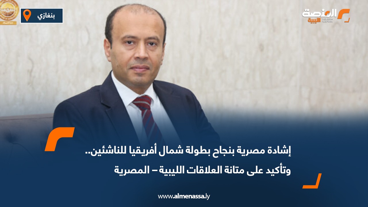 إشادة مصرية بنجاح بطولة شمال أفريقيا للناشئين.. وتأكيد على متانة العلاقات الليبية  المصرية