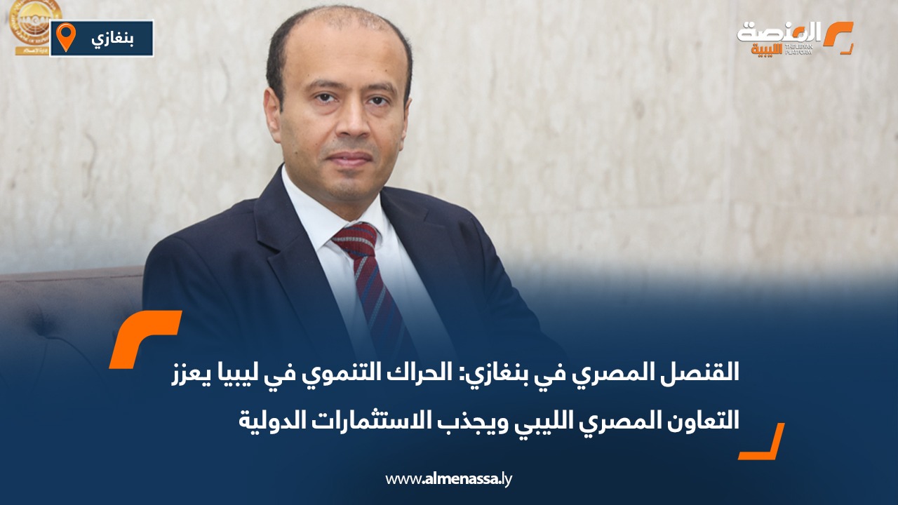 القنصل المصري في بنغازي: الحراك التنموي في ليبيا يعزز التعاون المصري الليبي ويجذب الاستثمارات الدولية
