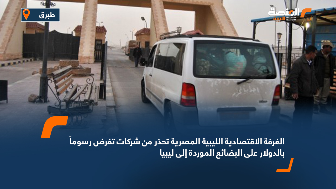 الغرفة الاقتصادية الليبية المصرية تحذر من شركات تفرض رسوماً بالدولار على البضائع الموردة إلى ليبيا