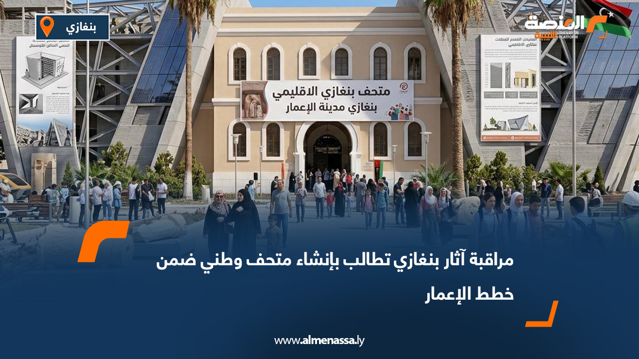 مراقبة آثار بنغازي تطالب بإنشاء متحف وطني ضمن خطط الإعمار