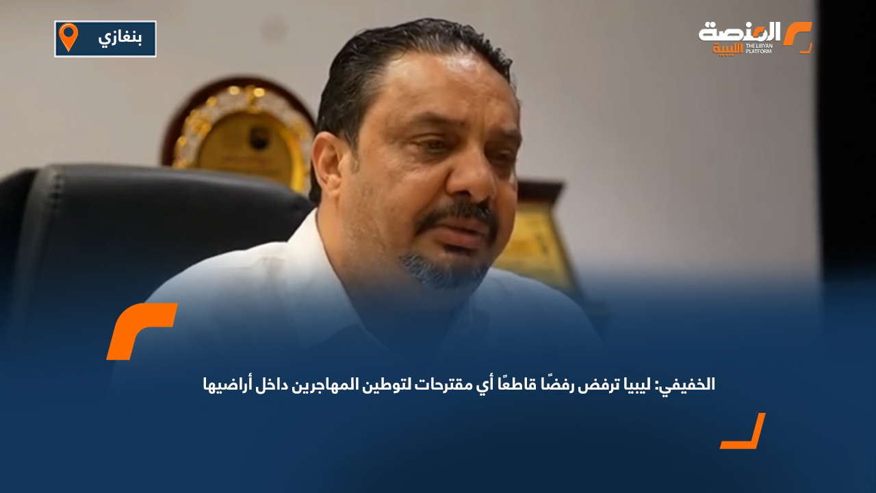 الخفيفي: ليبيا ترفض رفضًا قاطعًا أي مقترحات لتوطين المهاجرين داخل أراضيها