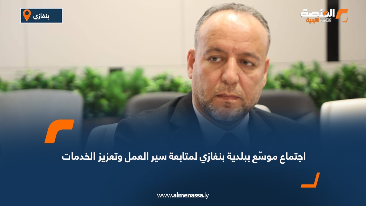 اجتماع موسّع ببلدية بنغازي لمتابعة سير العمل وتعزيز الخدمات