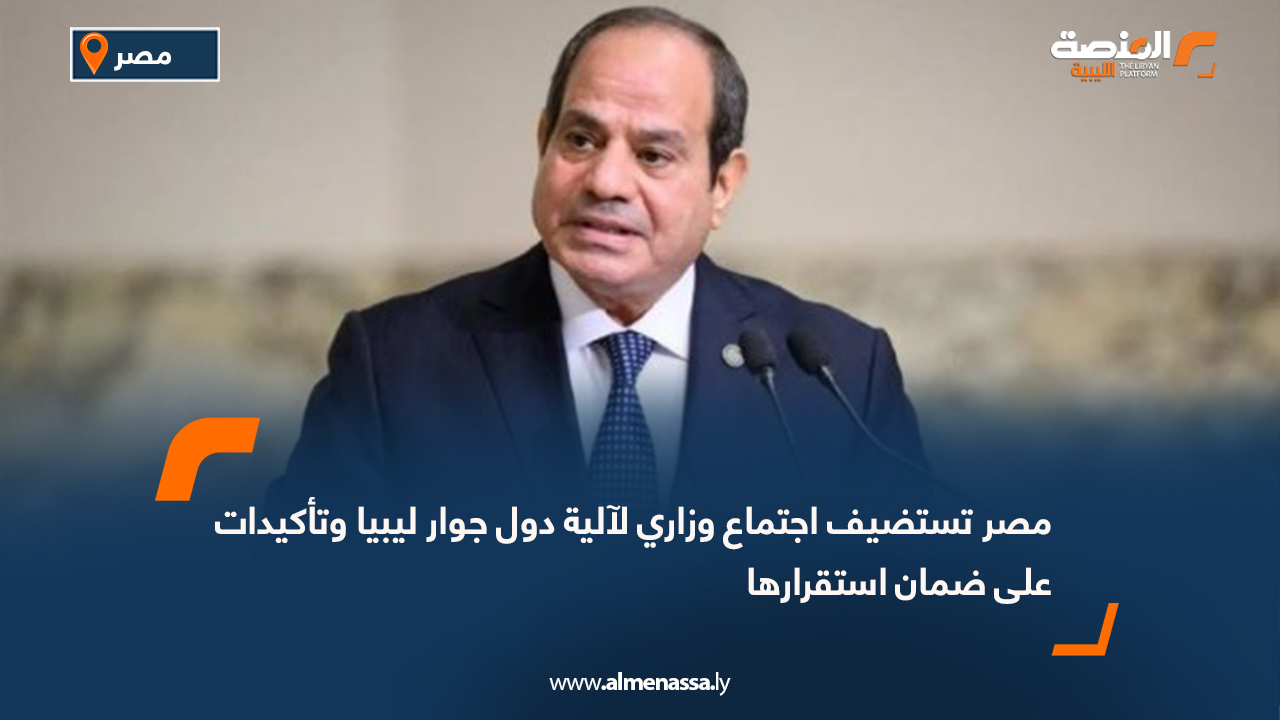 مصر تستضيف اجتماع وزاري لآلية دول جوار ليبيا وتأكيدات على ضمان استقرارها