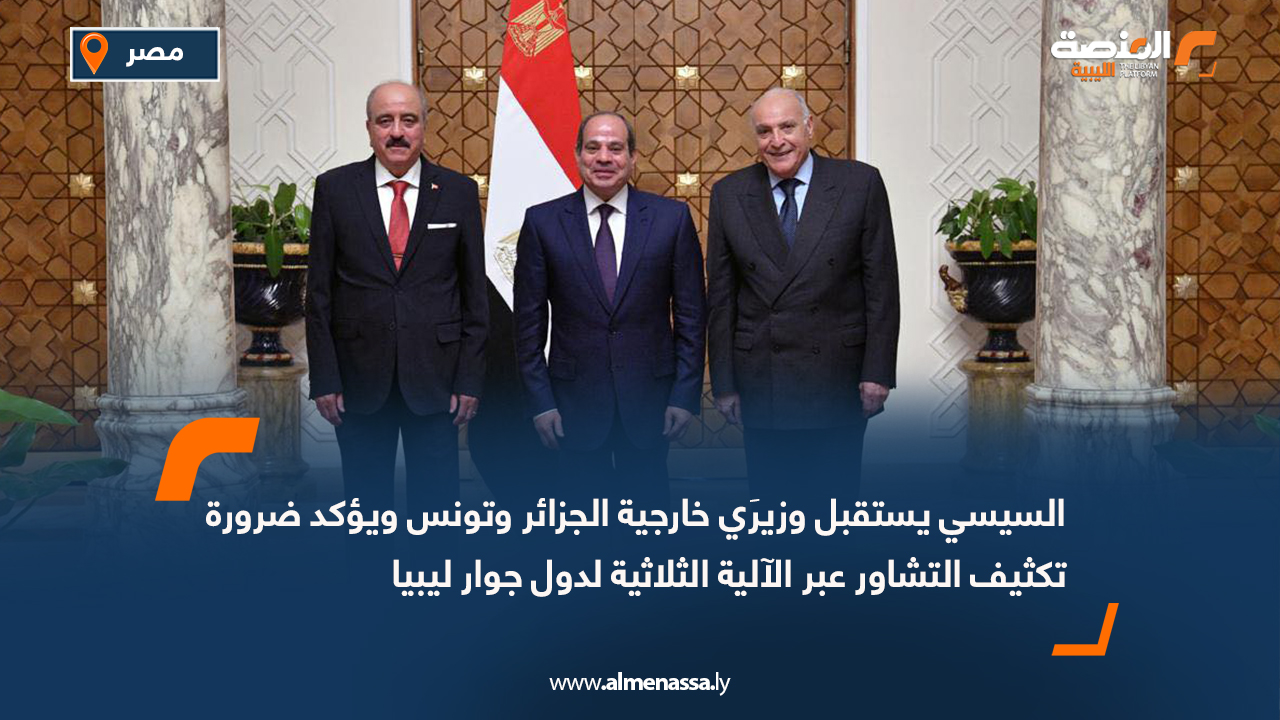السيسي يستقبل وزيرَي خارجية الجزائر وتونس ويؤكد ضرورة تكثيف التشاور عبر الآلية الثلاثية لدول جوار ليبيا