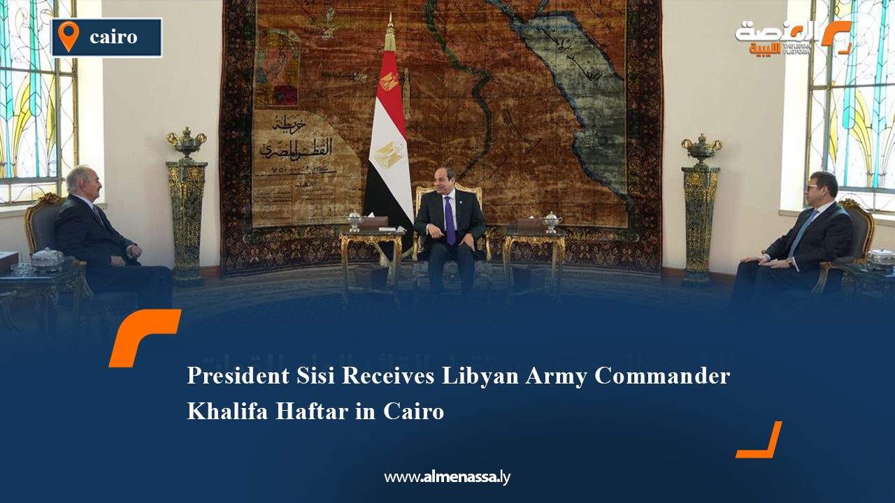 President Sisi Receives Libyan Army Commander Khalifa Haftar in Cairo