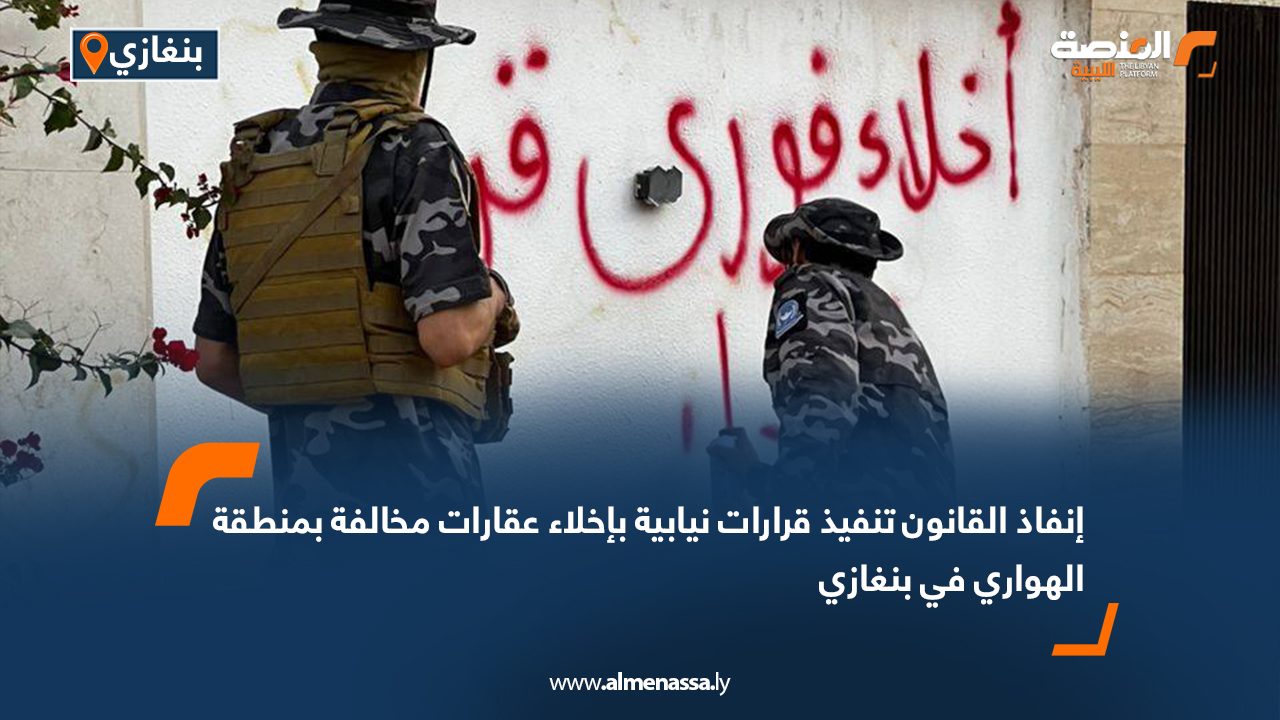 إنفاذ القانون تنفيذ قرارات نيابية بإخلاء عقارات مخالفة بمنطقة الهواري في بنغازي