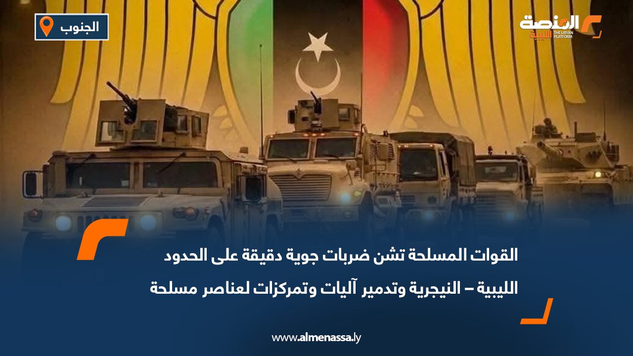 القوات المسلحة تشن ضربات جوية دقيقة على الحدود الليبية – النيجرية وتدمير آليات وتمركزات لعناصر مسلحة