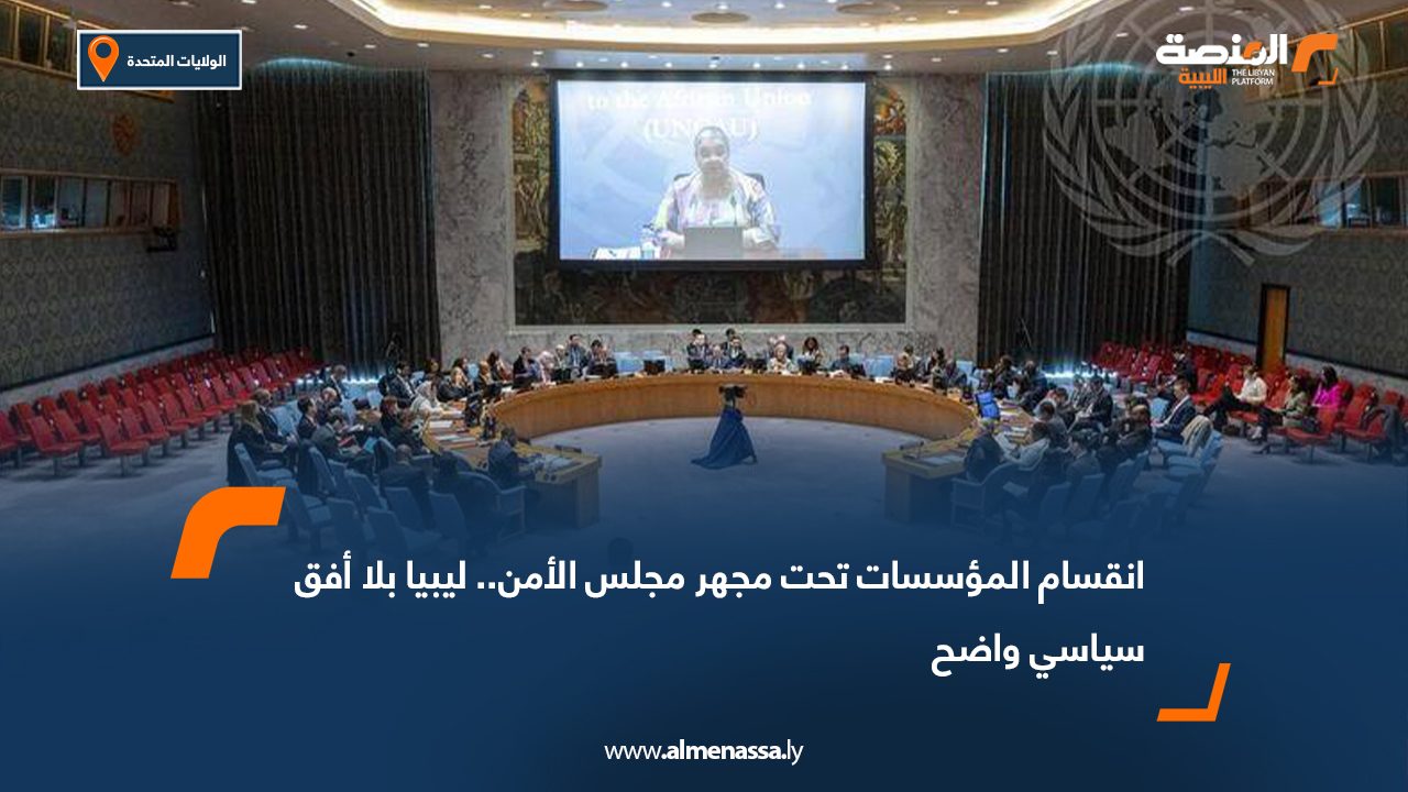انقسام المؤسسات تحت مجهر مجلس الأمن.. ليبيا بلا أفق سياسي واضح