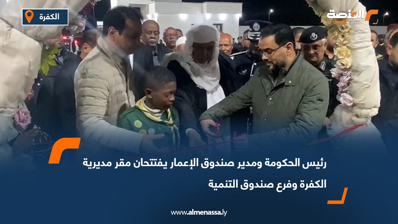 رئيس الحكومة ومدير صندوق الإعمار يفتتحان مقر مديرية الكفرة وفرع صندوق التنمية