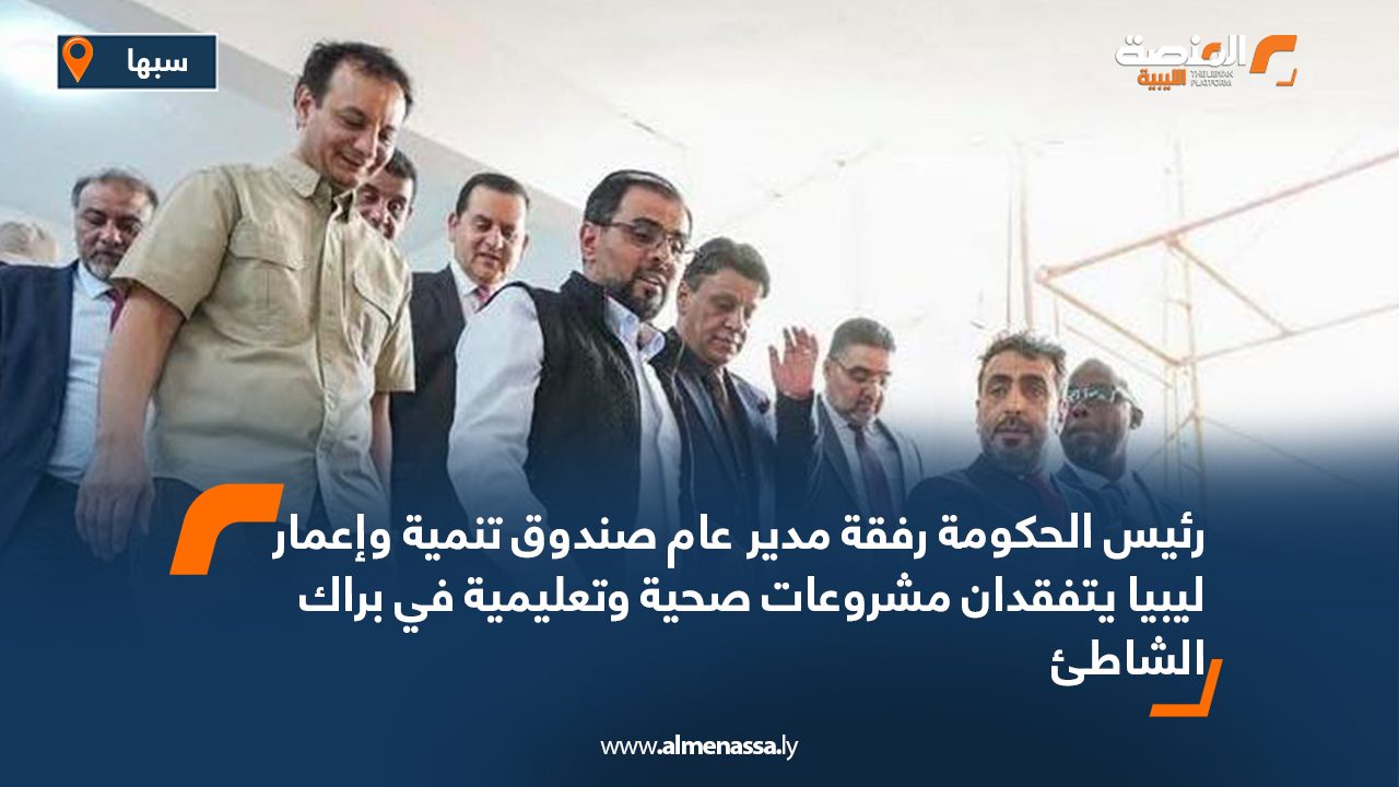 رئيس الحكومة رفقة مدير عام صندوق تنمية وإعمار ليبيا يتفقدان مشروعات صحية وتعليمية في براك الشاطئ