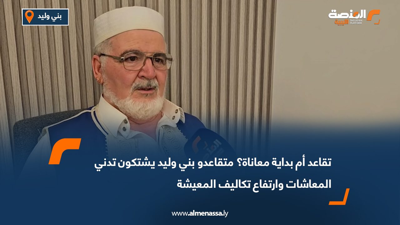 تقاعد أم بداية معاناة؟ متقاعدو بني وليد يشتكون تدني المعاشات وارتفاع تكاليف المعيشة