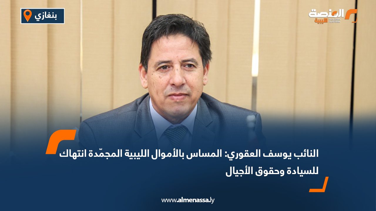 النائب يوسف العقوري: المساس بالأموال الليبية المجمّدة انتهاك للسيادة وحقوق الأجيال