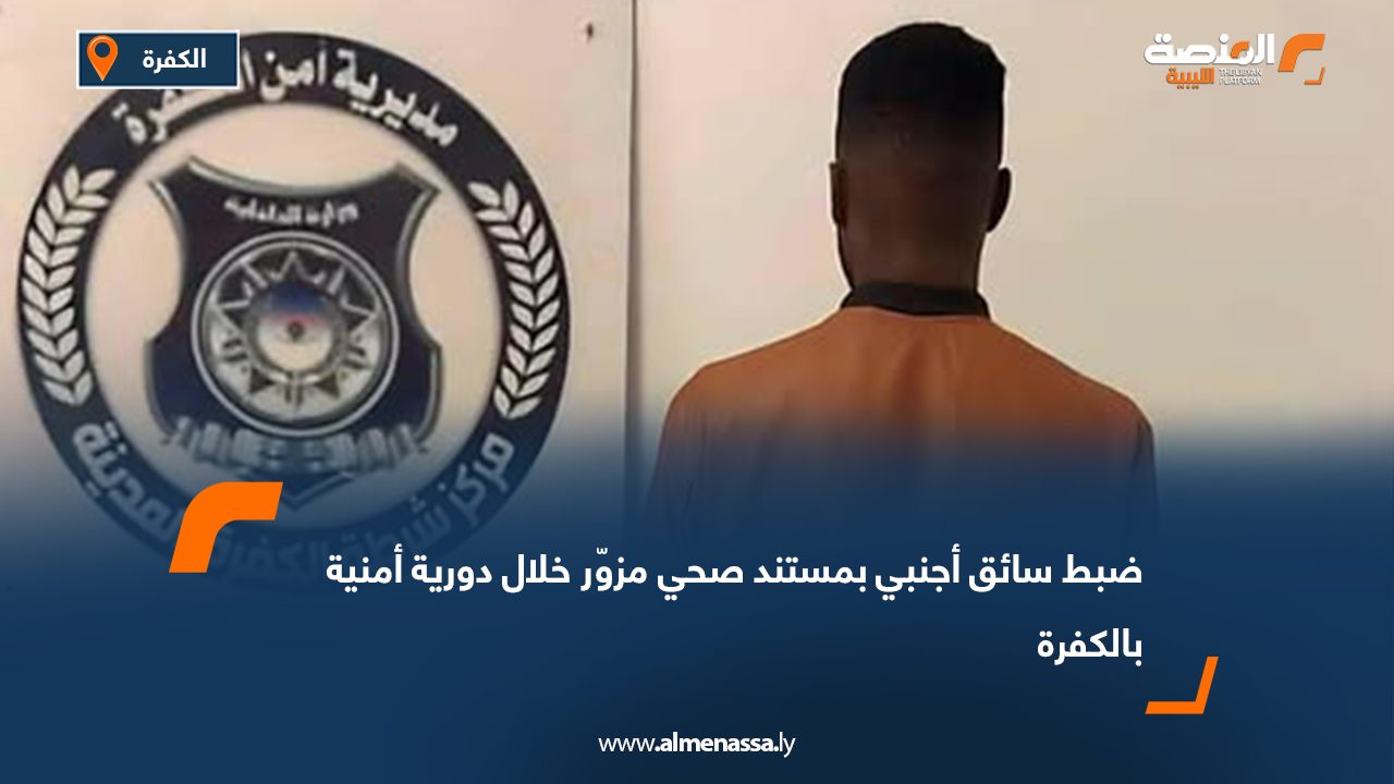 ضبط سائق أجنبي بمستند صحي مزوّر خلال دورية أمنية بالكفرة