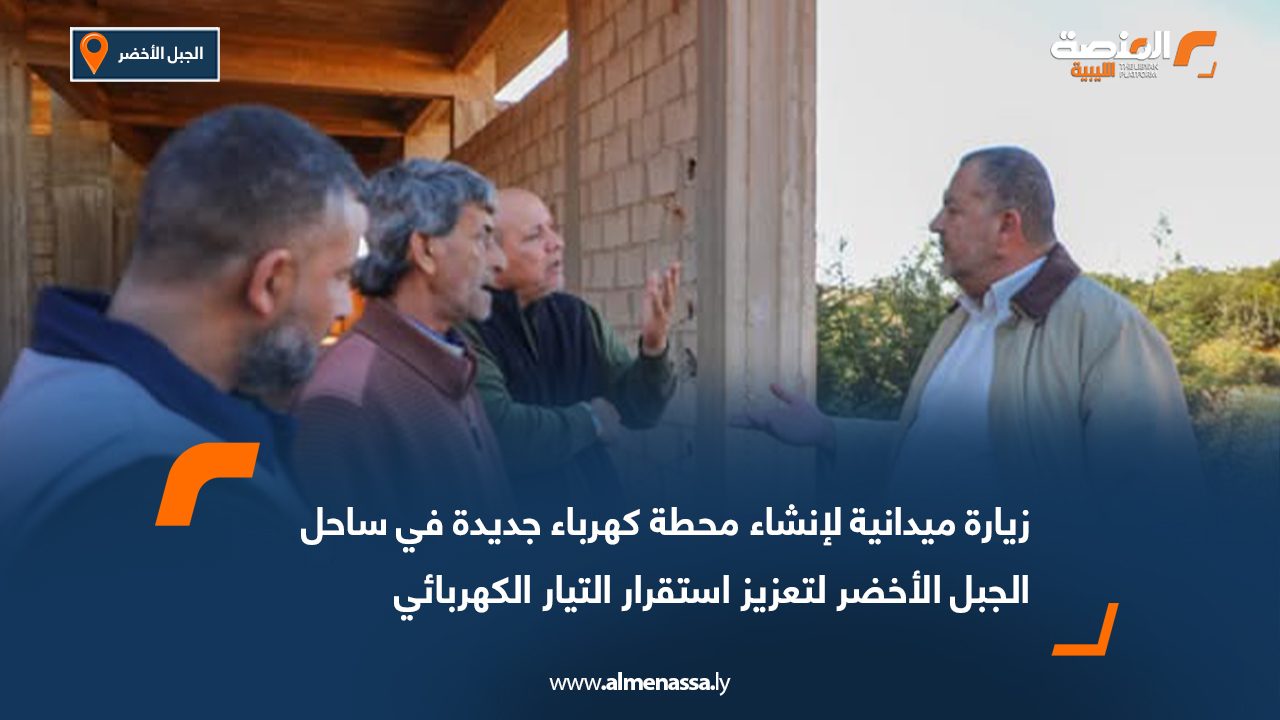زيارة ميدانية لإنشاء محطة كهرباء جديدة في ساحل الجبل الأخضر لتعزيز استقرار التيار الكهربائي