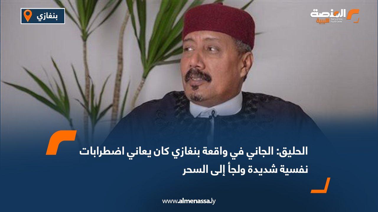 الحليق: الجاني في واقعة بنغازي كان يعاني اضطرابات نفسية شديدة ولجأ إلى السحر