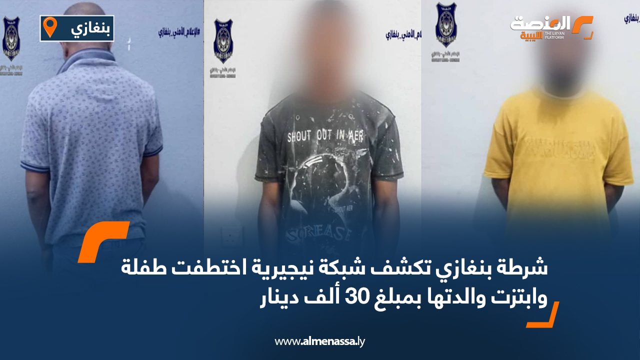 شرطة بنغازي تكشف شبكة نيجيرية اختطفت طفلة وابتزت والدتها بمبلغ 30 ألف دينار