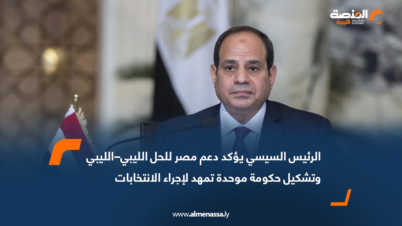 الرئيس السيسي يؤكد دعم مصر للحل الليبي–الليبي وتشكيل حكومة موحدة تمهد لإجراء الانتخابات