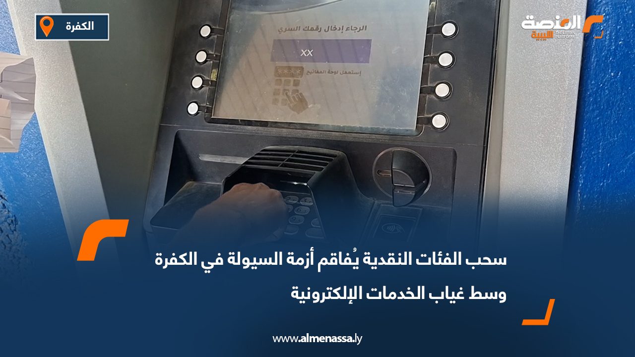 سحب الفئات النقدية يُفاقم أزمة السيولة في الكفرة وسط غياب الخدمات الإلكترونية