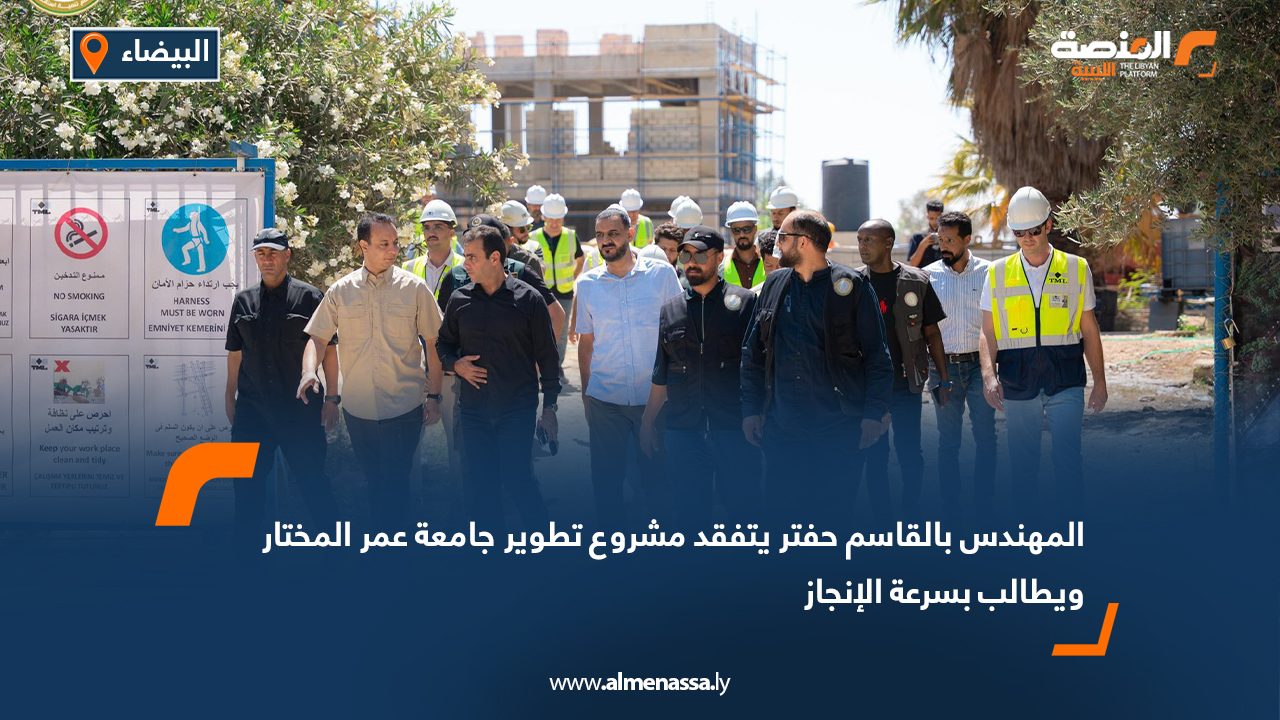 المهندس بالقاسم حفتر يتفقد مشروع تطوير جامعة عمر المختار ويطالب بسرعة الإنجاز