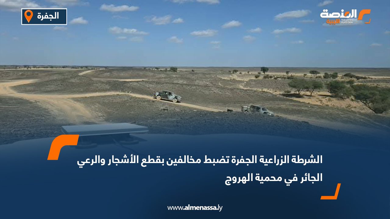 الشرطة الزراعية الجفرة تضبط مخالفين بقطع الأشجار والرعي الجائر في محمية الهروج