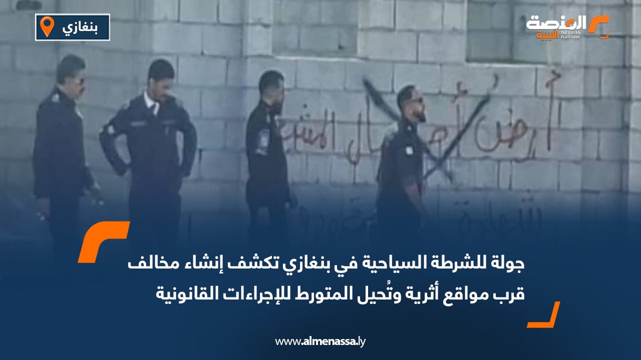 جولة للشرطة السياحية في بنغازي تكشف إنشاء مخالف قرب مواقع أثرية وتُحيل المتورط للإجراءات القانونية