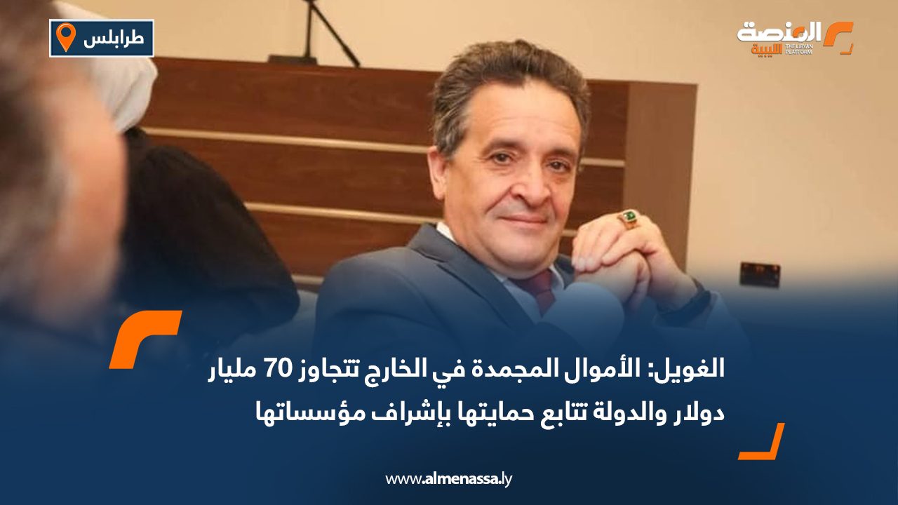 الغويل: الأموال المجمدة في الخارج تتجاوز 70 مليار دولار والدولة تتابع حمايتها بإشراف مؤسساتها
