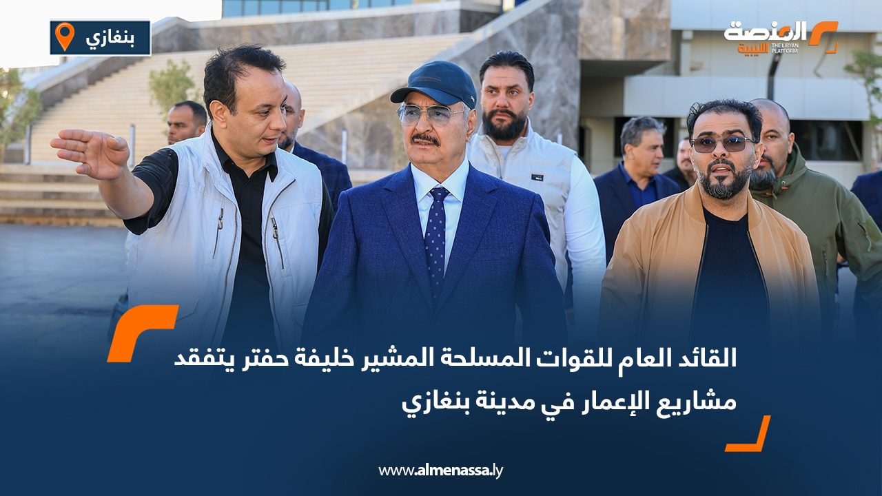 القائد العام للقوات المسلحة المشير خليفة حفتر يتفقد مشاريع الإعمار في مدينة بنغازي