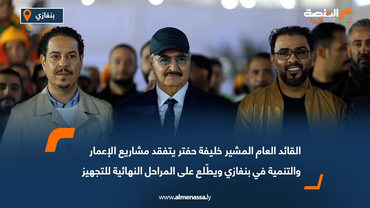 القائد العام المشير خليفة حفتر يتفقد مشاريع الإعمار والتنمية في بنغازي ويطّلع على المراحل النهائية للتجهيز