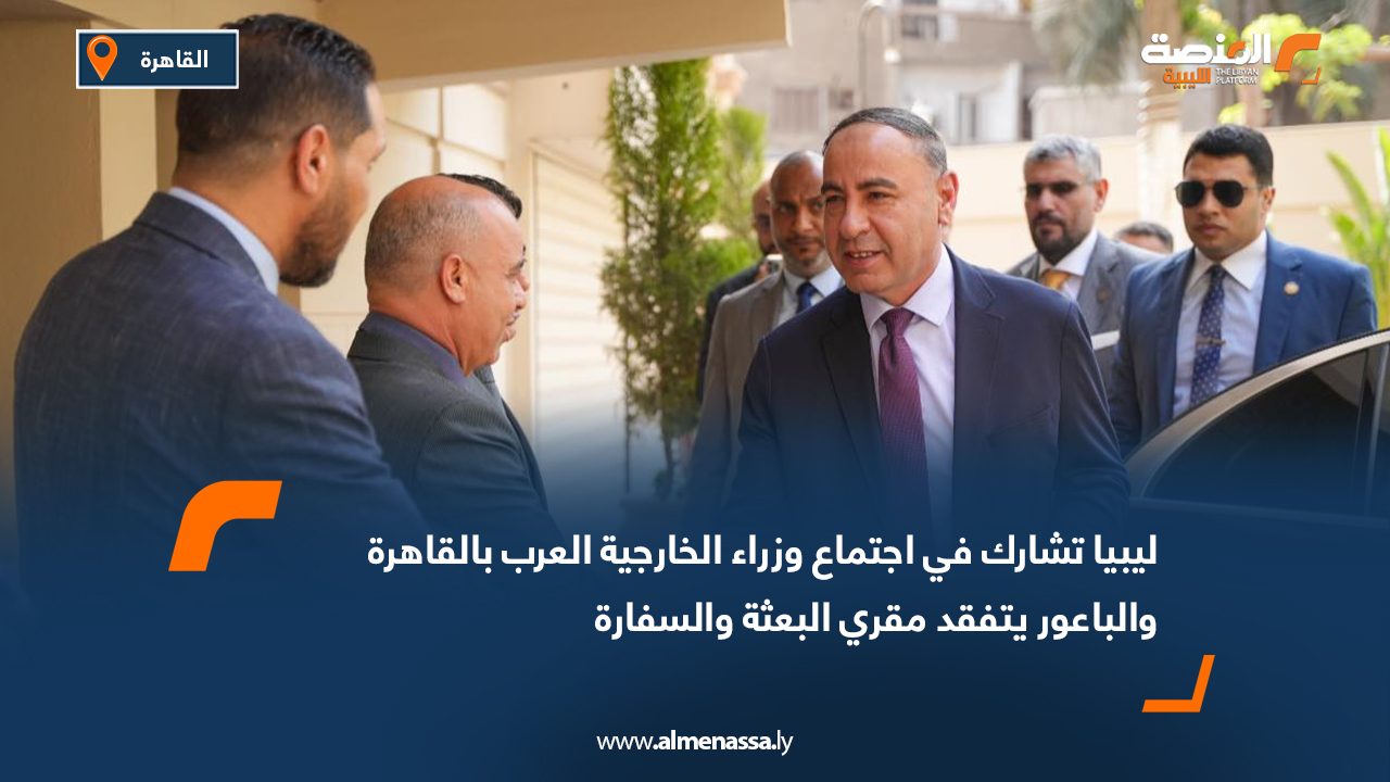 ليبيا تشارك في اجتماع وزراء الخارجية العرب بالقاهرة والباعور يتفقد مقري البعثة والسفارة