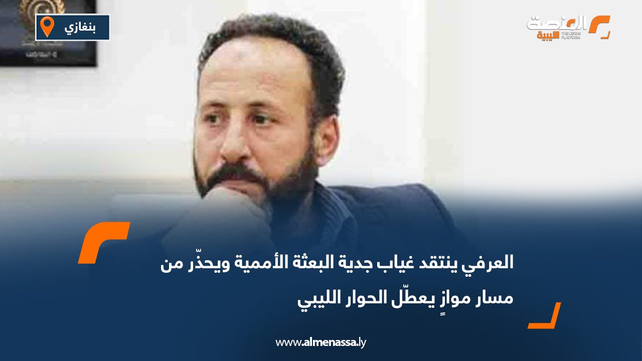 العرفي ينتقد غياب جدية البعثة الأممية ويحذّر من مسار موازٍ يعطّل الحوار الليبي