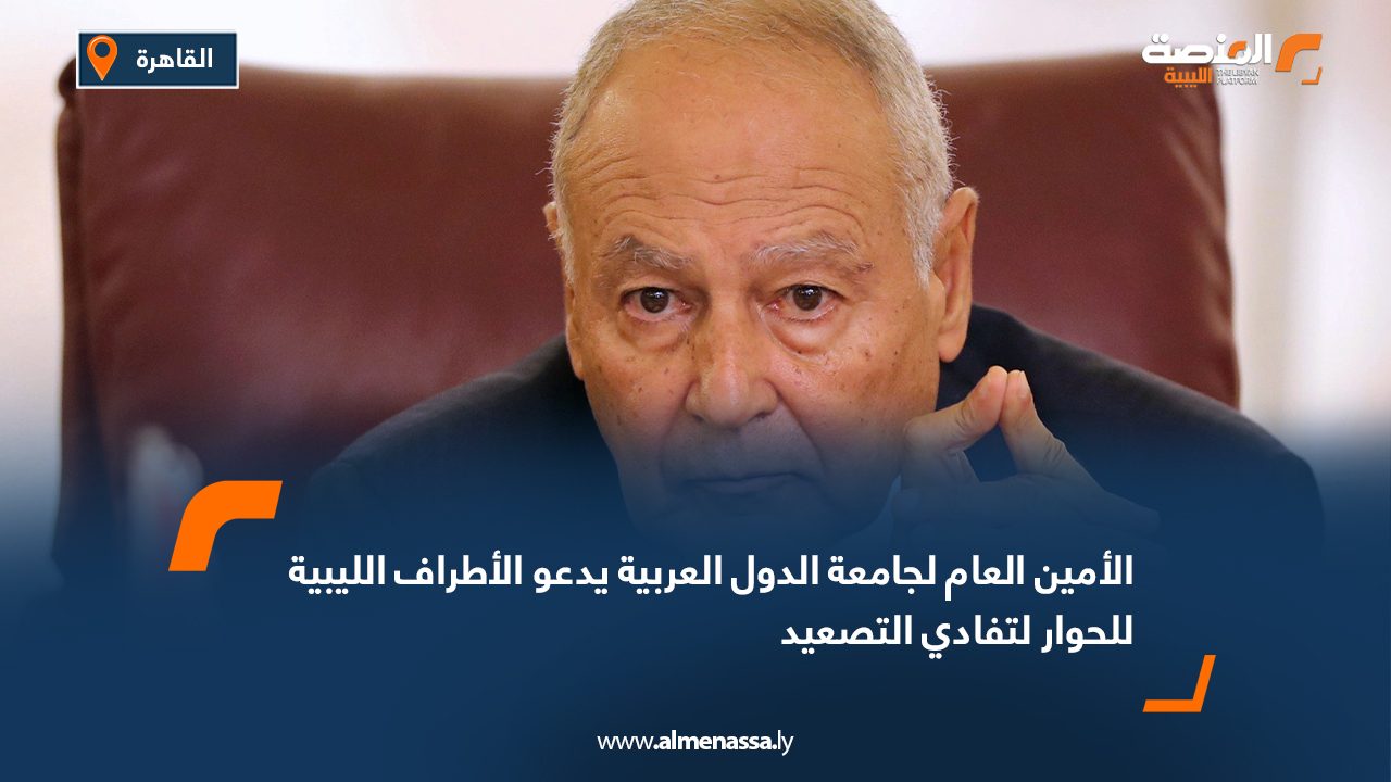 الأمين العام لجامعة الدول العربية يدعو الأطراف الليبية للحوار لتفادي التصعيد