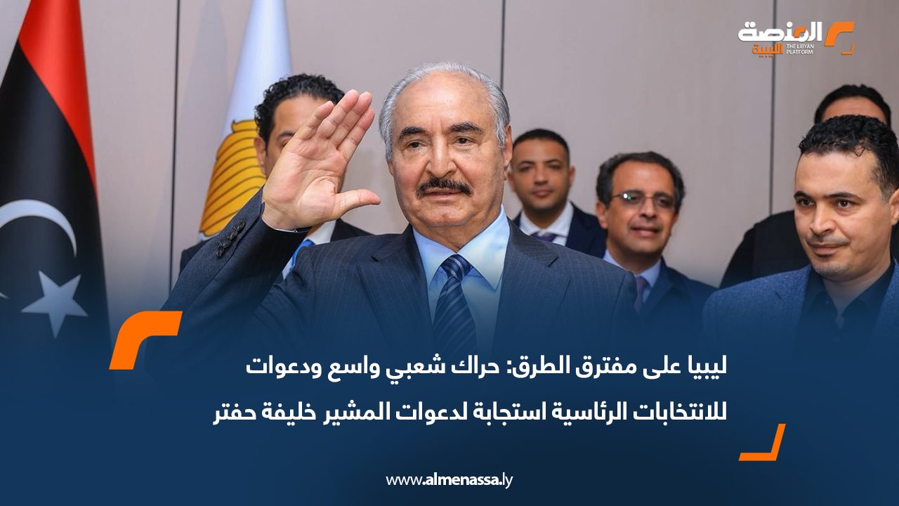 ليبيا على مفترق الطرق: حراك شعبي واسع ودعوات للانتخابات الرئاسية استجابة لدعوات المشير خليفة حفتر