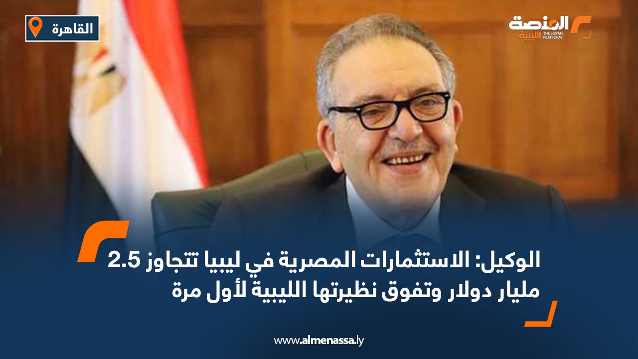 الوكيل: الاستثمارات المصرية في ليبيا تتجاوز 2.5 مليار دولار وتفوق نظيرتها الليبية لأول مرة