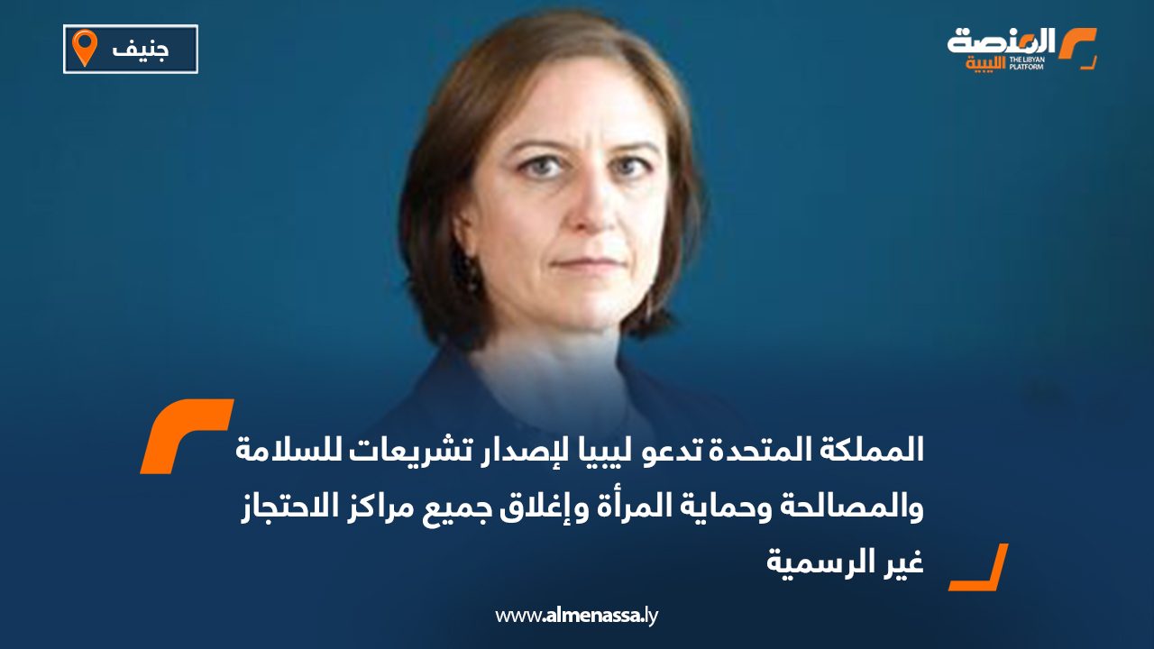 المملكة المتحدة تدعو ليبيا لإصدار تشريعات للسلامة والمصالحة وحماية المرأة وإغلاق جميع مراكز الاحتجاز غير الرسمية