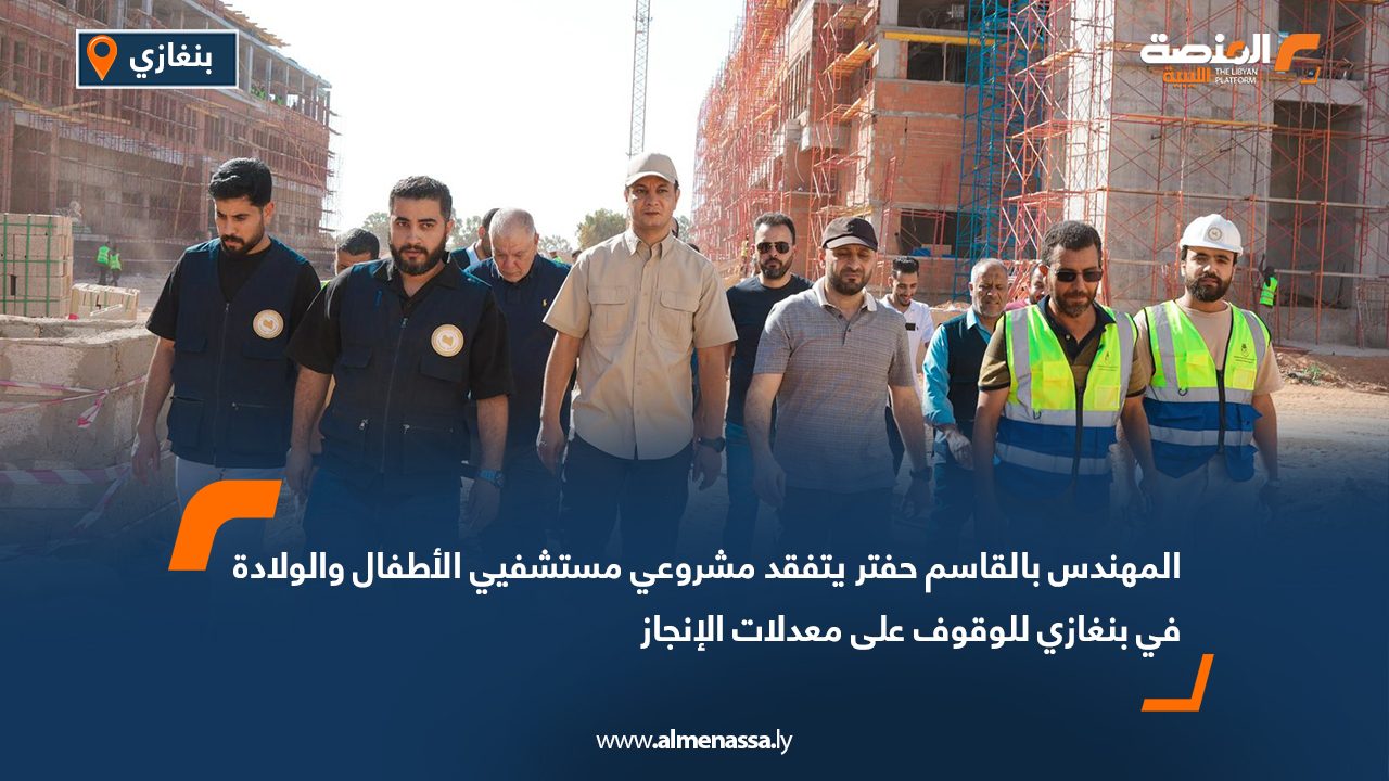 المهندس بالقاسم حفتر يتفقد مشروعي مستشفيي الأطفال والولادة في بنغازي للوقوف على معدلات الإنجاز