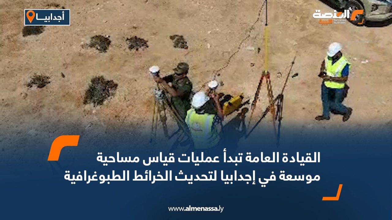 القيادة العامة تبدأ عمليات قياس مساحية موسعة في إجدابيا لتحديث الخرائط الطبوغرافية