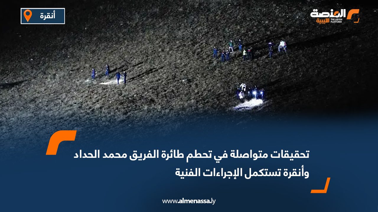 تحقيقات متواصلة في تحطم طائرة الفريق محمد الحداد وأنقرة تستكمل الإجراءات الفنية