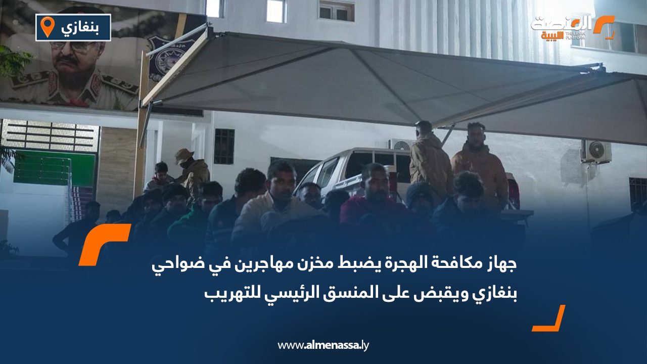 جهاز مكافحة الهجرة يضبط مخزن مهاجرين في ضواحي بنغازي ويقبض على المنسق الرئيسي للتهريب