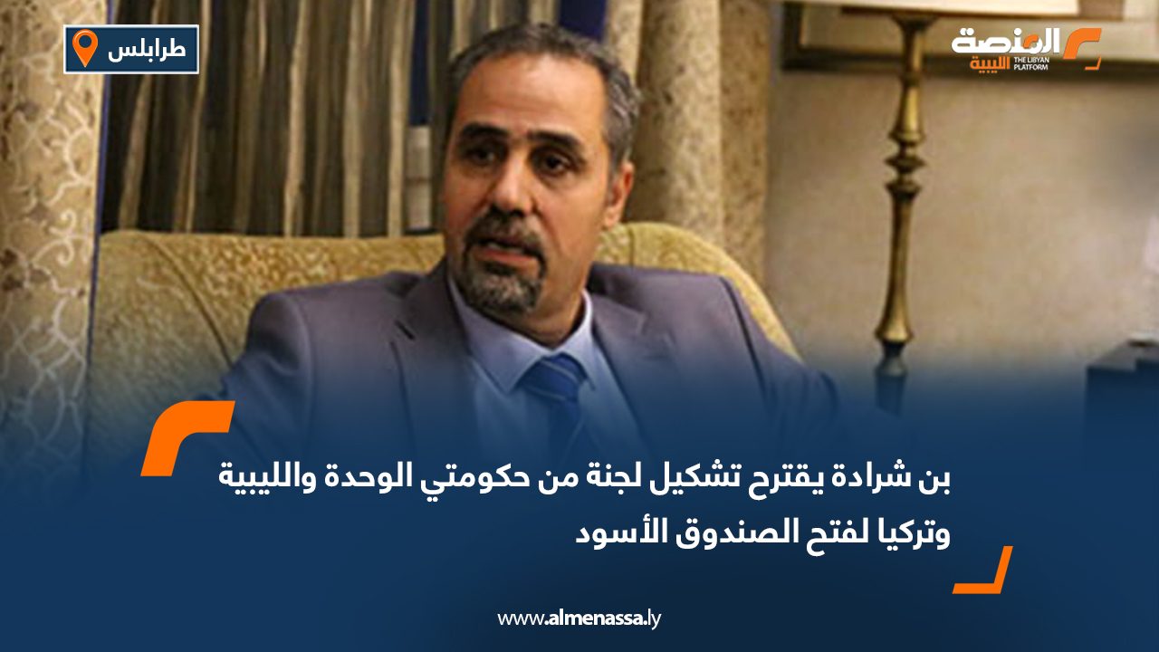بن شرادة يقترح تشكيل لجنة من حكومتي الوحدة والليبية وتركيا لفتح الصندوق الأسود