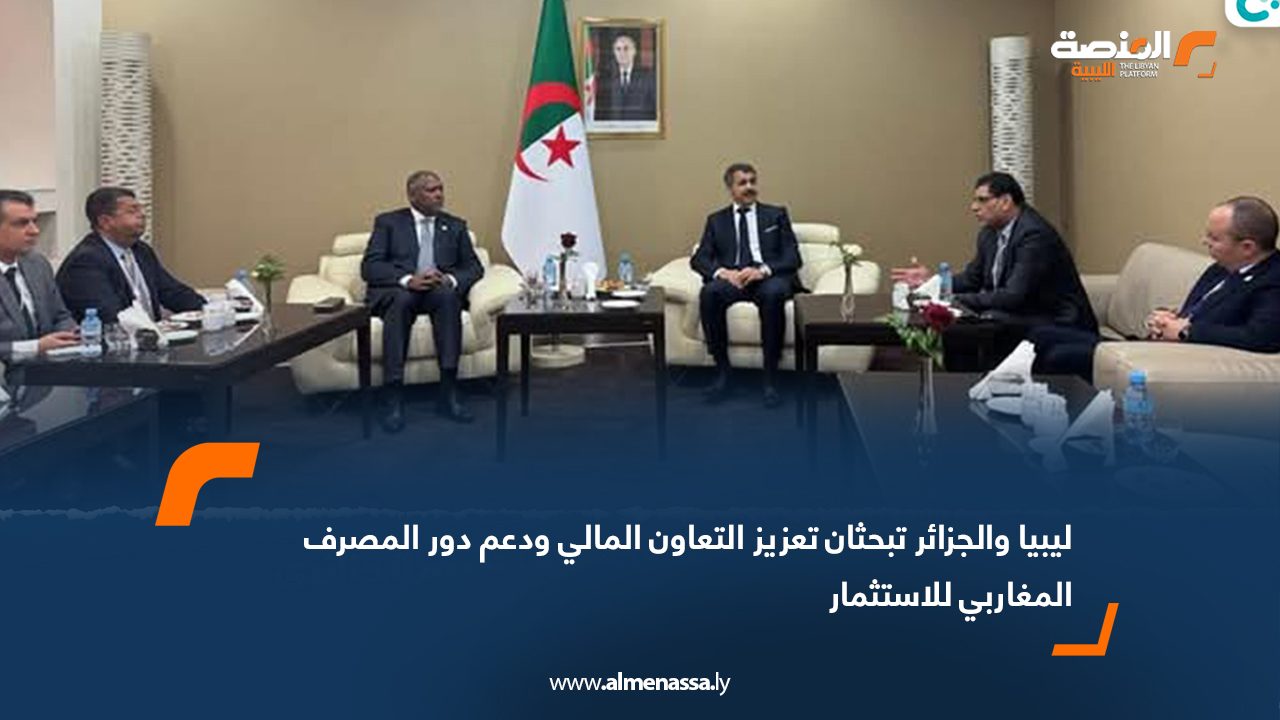 ليبيا والجزائر تبحثان تعزيز التعاون المالي ودعم دور المصرف المغاربي للاستثمار