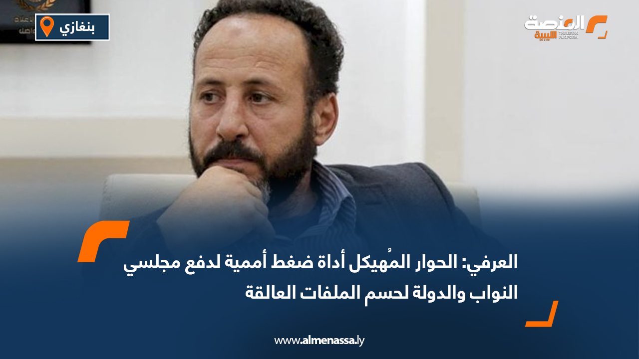 العرفي: الحوار المُهيكل أداة ضغط أممية لدفع مجلسي النواب والدولة لحسم الملفات العالقة