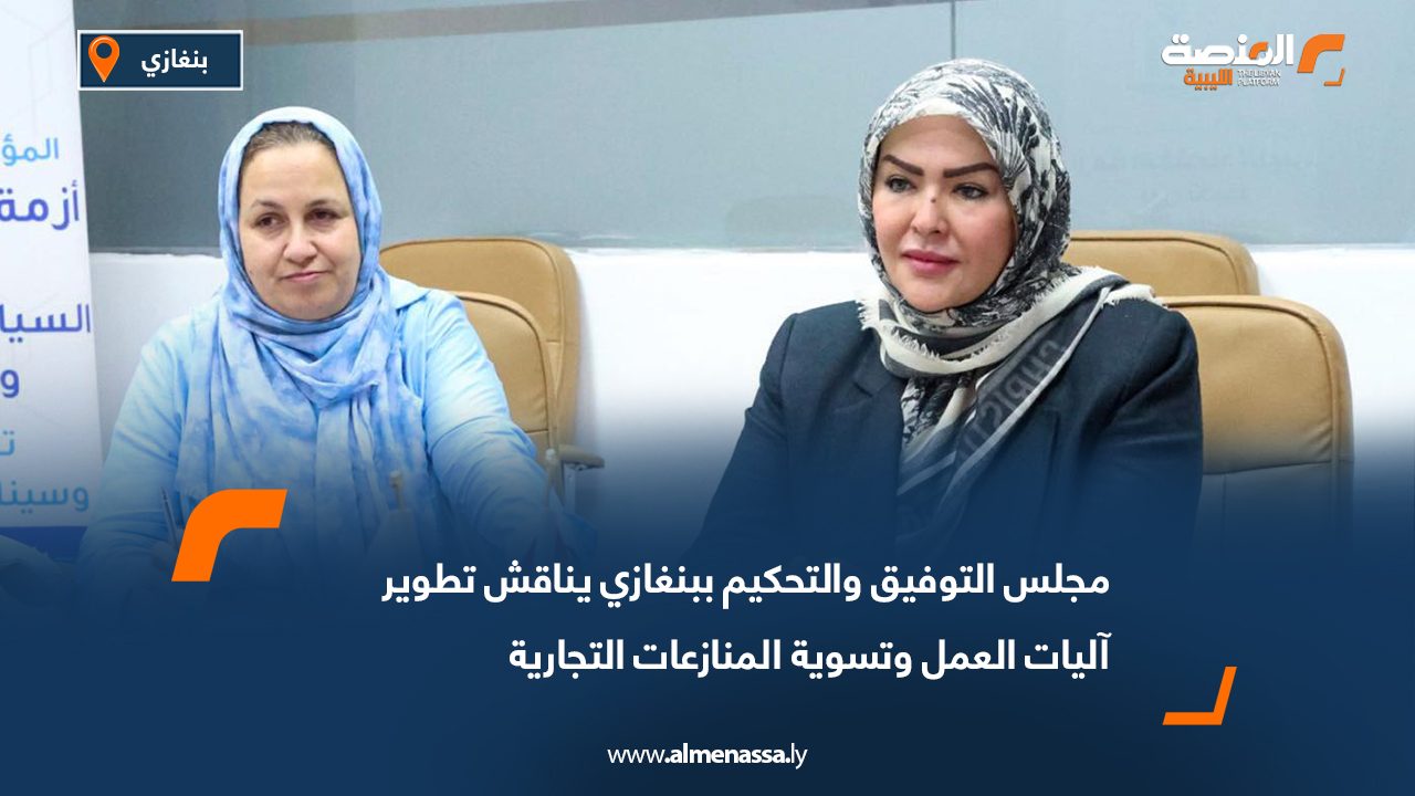 مجلس التوفيق والتحكيم ببنغازي يناقش تطوير آليات العمل وتسوية المنازعات التجارية