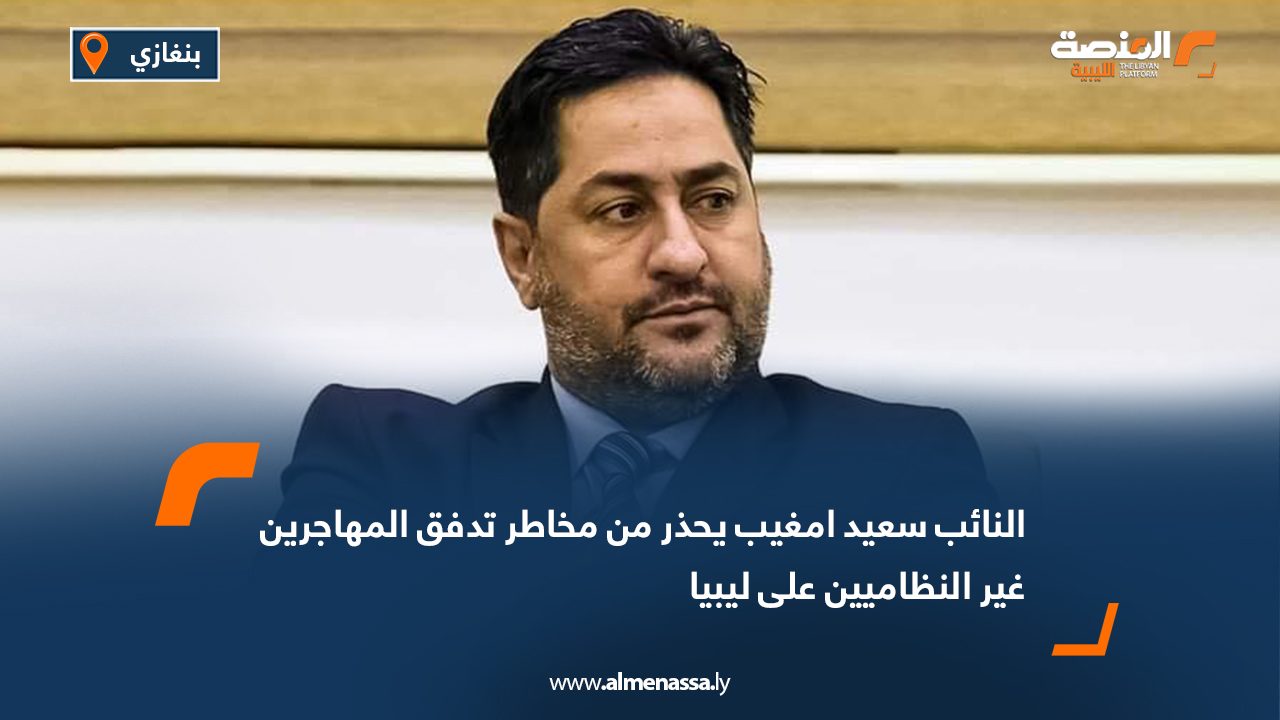 النائب سعيد امغيب يحذر من مخاطر تدفق المهاجرين غير النظاميين على ليبيا