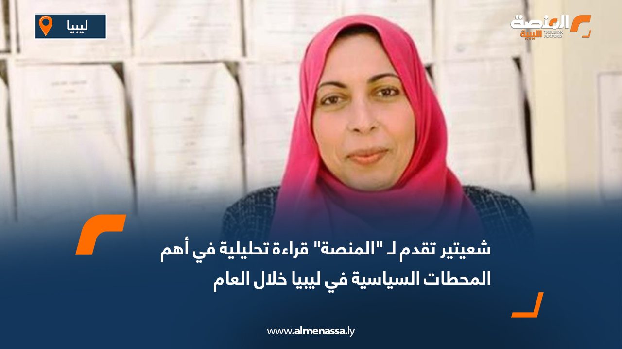 شعيتير تقدم لـ "المنصة" قراءة تحليلية في أهم المحطات السياسية في ليبيا خلال العام
