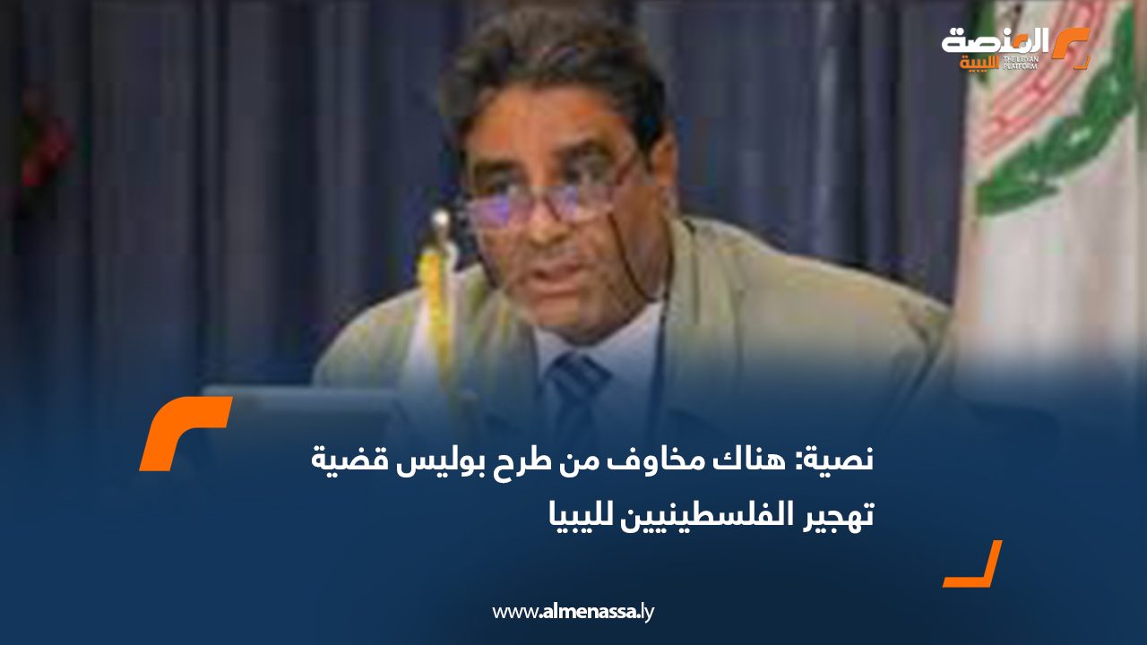 نصية: هناك مخاوف من طرح بوليس قضية تهجير الفلسطينيين لليبيا