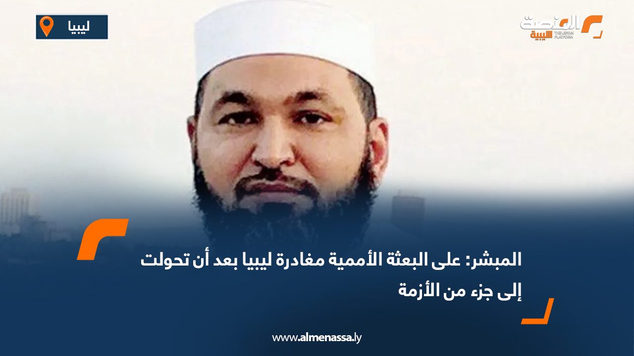 المبشر: على البعثة الأممية مغادرة ليبيا بعد أن تحولت إلى جزء من الأزمة