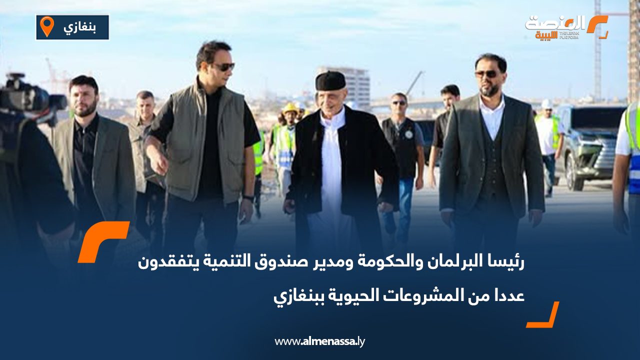 رئيسا البرلمان والحكومة ومدير صندوق التنمية يتفقدون عددا من المشروعات الحيوية ببنغازي