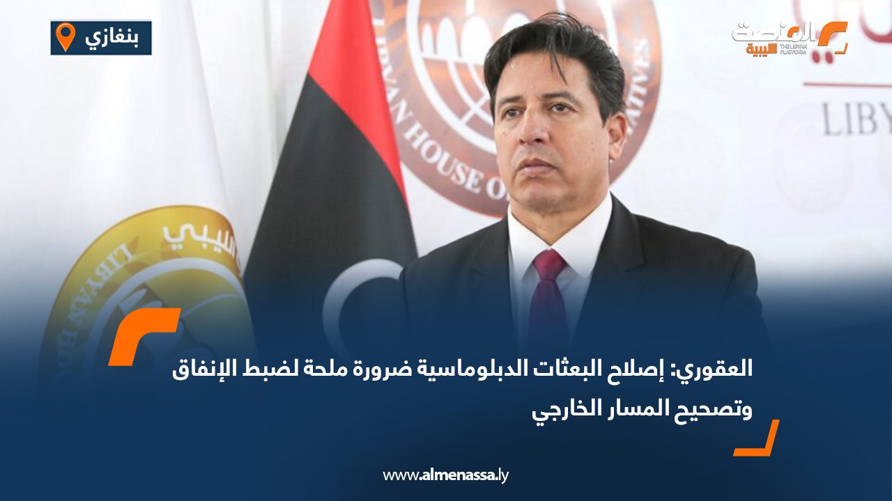 العقوري: إصلاح البعثات الدبلوماسية ضرورة ملحة لضبط الإنفاق وتصحيح المسار الخارجي