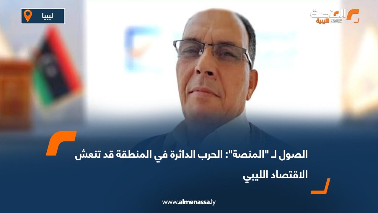الصول لـ "المنصة": الحرب الدائرة في المنطقة قد تنعش الاقتصاد الليبي