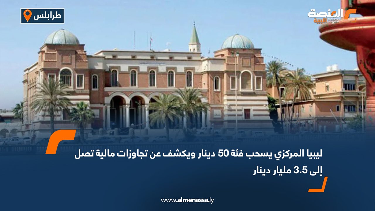 ليبيا المركزي يسحب فئة 50 دينار ويكشف عن تجاوزات مالية تصل إلى 3.5 مليار دينار